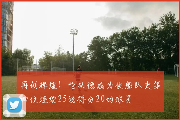 再创辉煌！伦纳德成为快船队史第四位连续25场得分20的球员
