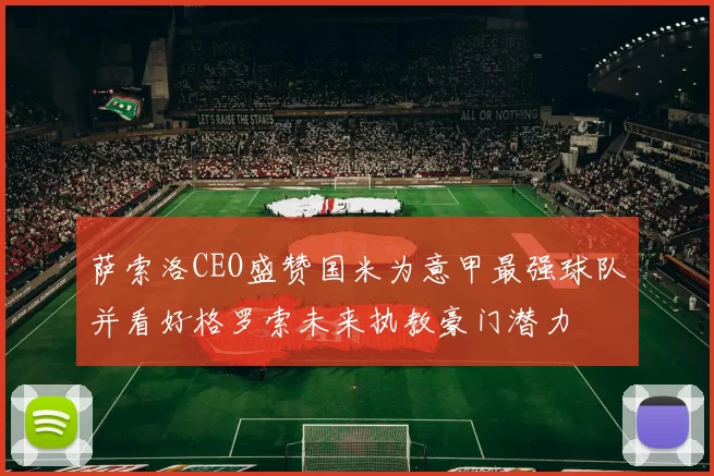 萨索洛CEO盛赞国米为意甲最强球队并看好格罗索未来执教豪门潜力