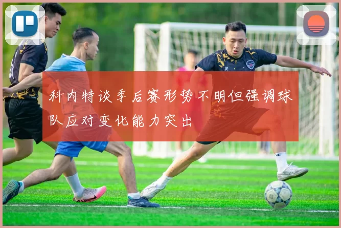 科内特谈季后赛形势不明但强调球队应对变化能力突出