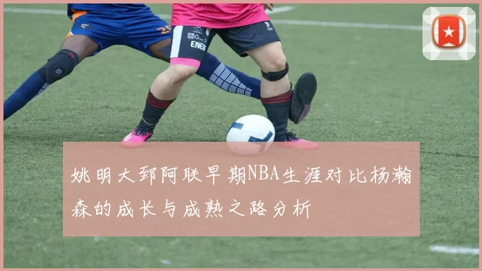 姚明大郅阿联早期NBA生涯对比杨瀚森的成长与成熟之路分析
