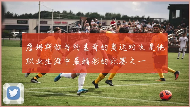 詹姆斯称与约基奇的奥运对决是他职业生涯中最精彩的比赛之一