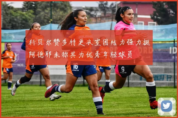 科贝尔赞多特更衣室团结力强力挺阿德耶米称其为优秀年轻球员