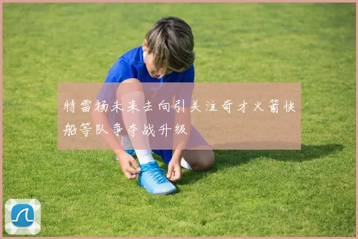 特雷杨未来去向引关注奇才火箭快船等队争夺战升级