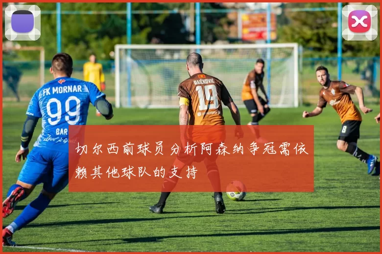 切尔西前球员分析阿森纳争冠需依赖其他球队的支持