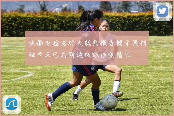 快船与猛龙对决裁判报告揭示漏判细节及巴恩斯边线球违例情况