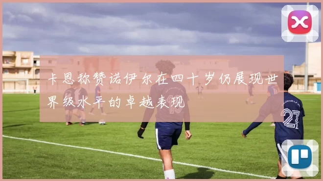 卡恩称赞诺伊尔在四十岁仍展现世界级水平的卓越表现