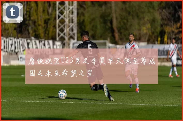 詹俊祝贺U23男足李昊单天保至尊成国足未来希望之星