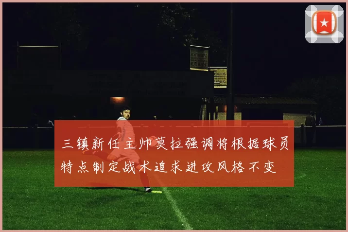 三镇新任主帅莫拉强调将根据球员特点制定战术追求进攻风格不变