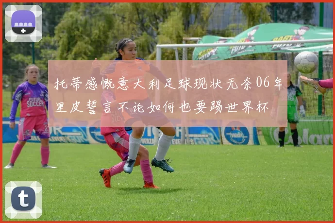 托蒂感慨意大利足球现状无奈06年里皮誓言不论如何也要踢世界杯
