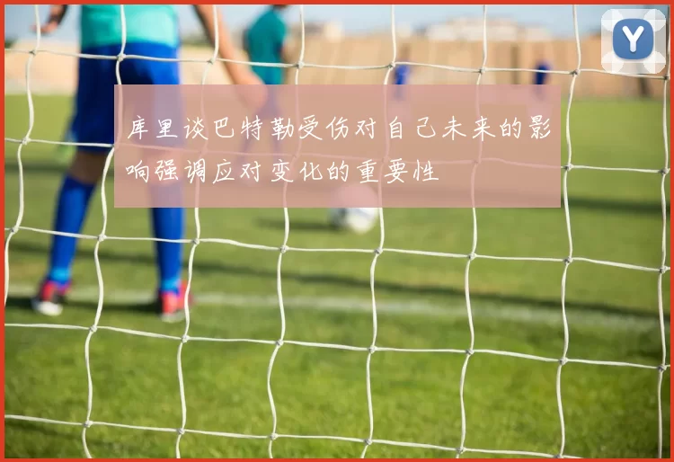 库里谈巴特勒受伤对自己未来的影响强调应对变化的重要性