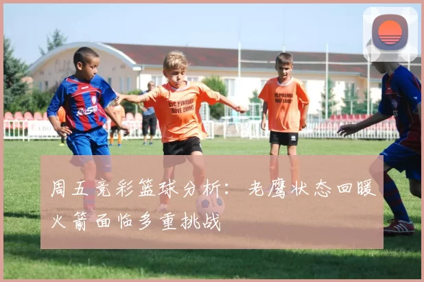 周五竞彩篮球分析：老鹰状态回暖火箭面临多重挑战
